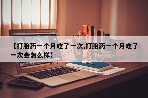打胎药使用【打胎药一个月吃了一次,打胎药一个月吃了一次会怎么样】