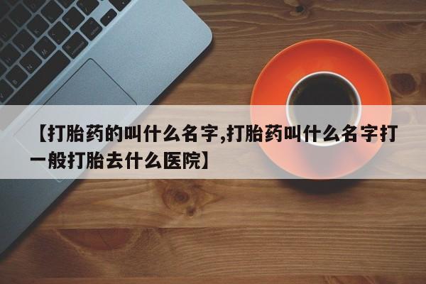 打胎药使用【打胎药的叫什么名字,打胎药叫什么名字打一般打胎去什么医院】