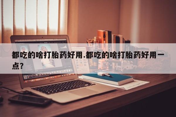 打胎药使用都吃的啥打胎药好用.都吃的啥打胎药好用一点？