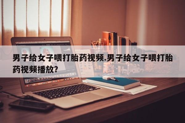 打胎药使用男子给女子喂打胎药视频.男子给女子喂打胎药视频播放？