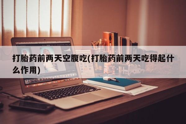 打胎药使用打胎药前两天空腹吃(打胎药前两天吃得起什么作用)