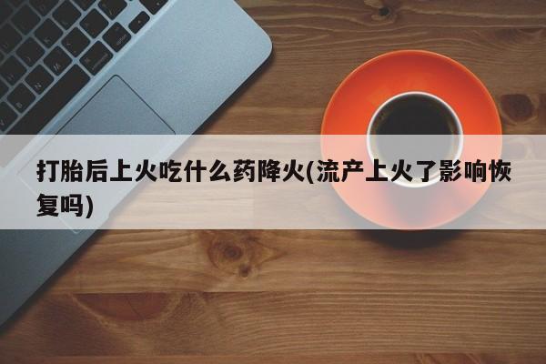 打胎药使用打胎后上火吃什么药降火(流产上火了影响恢复吗)