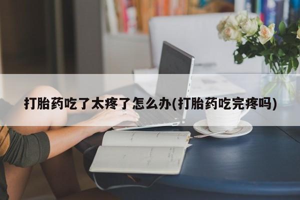 打胎药使用打胎药吃了太疼了怎么办(打胎药吃完疼吗)