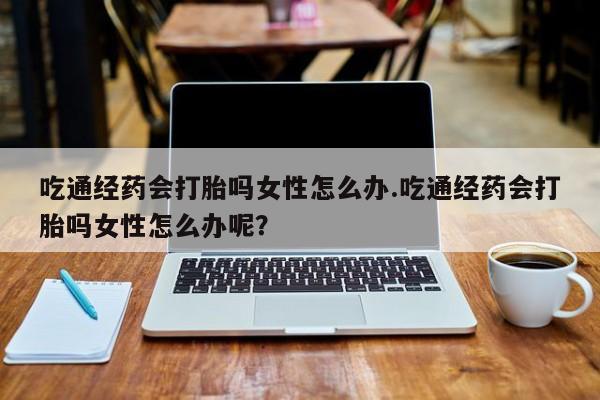 打胎药使用吃通经药会打胎吗女性怎么办.吃通经药会打胎吗女性怎么办呢？