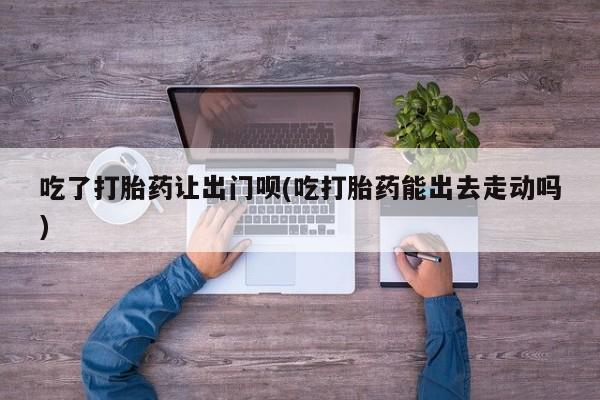 打胎药使用吃了打胎药让出门呗(吃打胎药能出去走动吗)