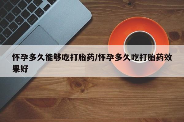 打胎药使用怀孕多久能够吃打胎药/怀孕多久吃打胎药效果好