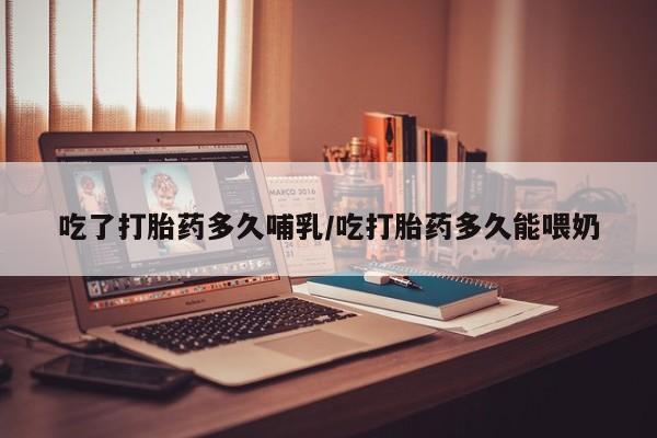 打胎药使用吃了打胎药多久哺乳/吃打胎药多久能喂奶