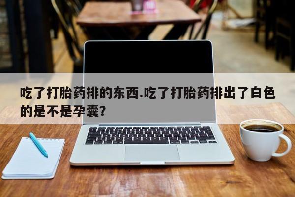 打胎药使用吃了打胎药排的东西.吃了打胎药排出了白色的是不是孕囊？