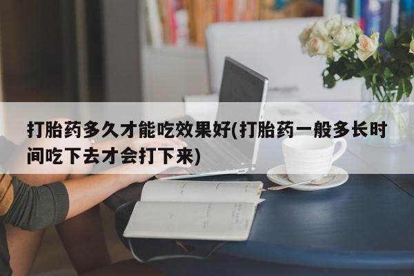 打胎药使用打胎药多久才能吃效果好(打胎药一般多长时间吃下去才会打下来)