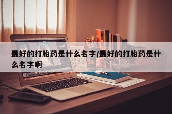 打胎药使用最好的打胎药是什么名字/最好的打胎药是什么名字啊