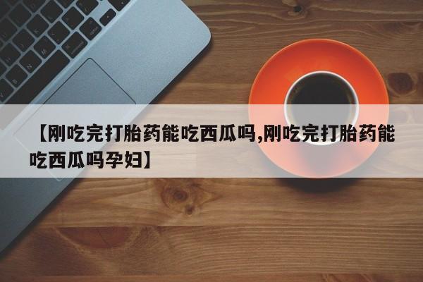 打胎药使用【刚吃完打胎药能吃西瓜吗,刚吃完打胎药能吃西瓜吗孕妇】