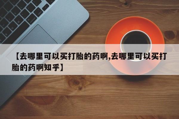 打胎药使用【去哪里可以买打胎的药啊,去哪里可以买打胎的药啊知乎】