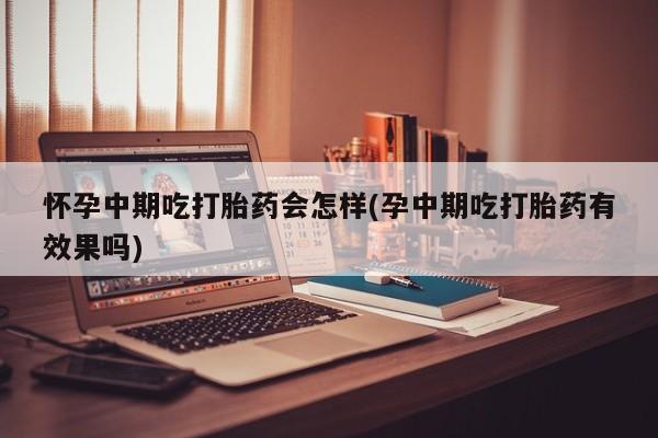 打胎药使用怀孕中期吃打胎药会怎样(孕中期吃打胎药有效果吗)