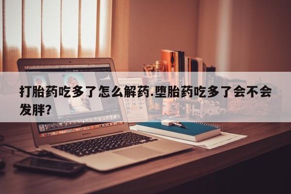 打胎药使用打胎药吃多了怎么解药.堕胎药吃多了会不会发胖？