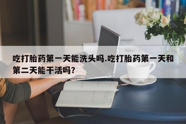 打胎药使用吃打胎药第一天能洗头吗.吃打胎药第一天和第二天能干活吗？