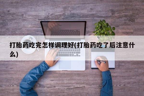 打胎药使用打胎药吃完怎样调理好(打胎药吃了后注意什么)