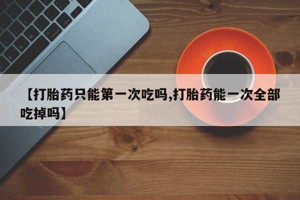 打胎药使用【打胎药只能第一次吃吗,打胎药能一次全部吃掉吗】