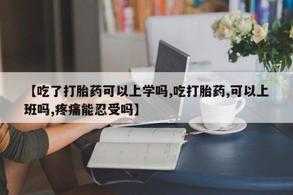 打胎药使用【吃了打胎药可以上学吗,吃打胎药,可以上班吗,疼痛能忍受吗】