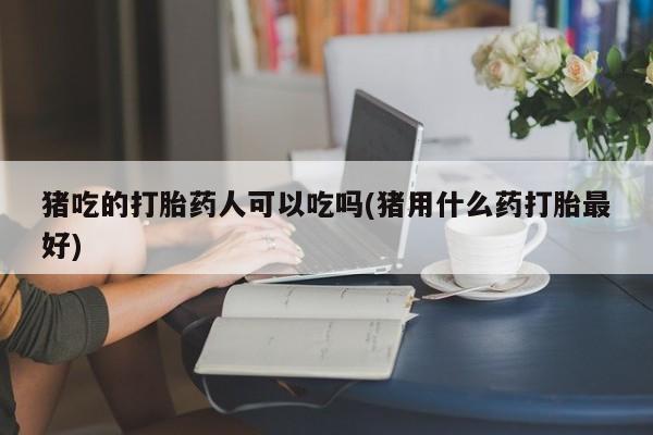 打胎药使用猪吃的打胎药人可以吃吗(猪用什么药打胎最好)