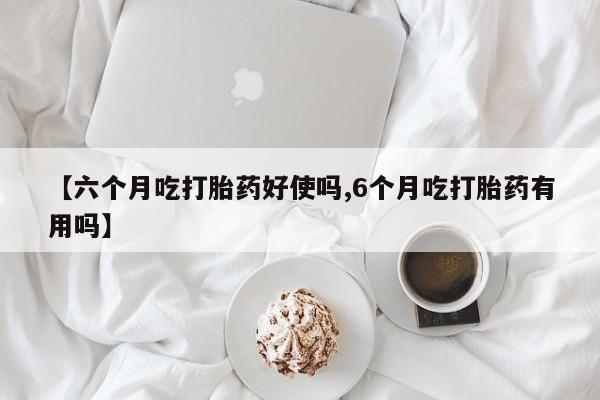 打胎药使用【六个月吃打胎药好使吗,6个月吃打胎药有用吗】
