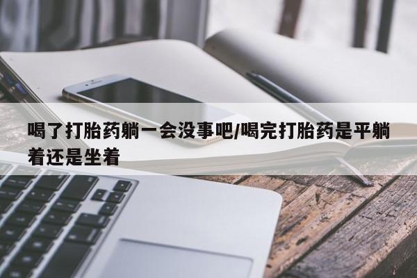 打胎药使用喝了打胎药躺一会没事吧/喝完打胎药是平躺着还是坐着