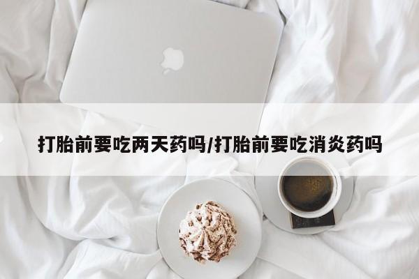打胎药使用打胎前要吃两天药吗/打胎前要吃消炎药吗
