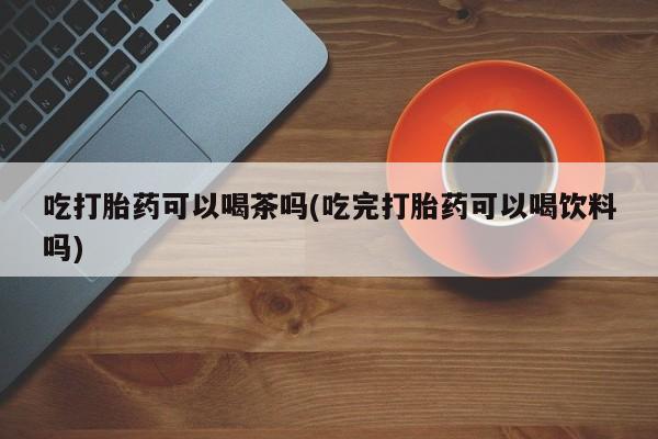 打胎药使用吃打胎药可以喝茶吗(吃完打胎药可以喝饮料吗)