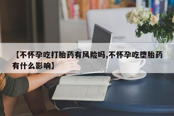 打胎药使用【不怀孕吃打胎药有风险吗,不怀孕吃堕胎药有什么影响】