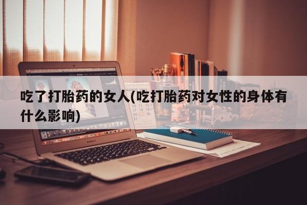 打胎药使用吃了打胎药的女人(吃打胎药对女性的身体有什么影响)