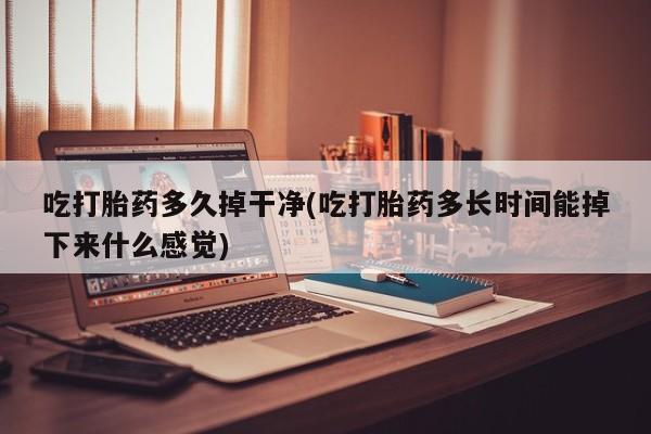 打胎药使用吃打胎药多久掉干净(吃打胎药多长时间能掉下来什么感觉)