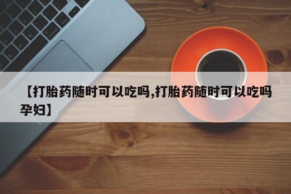 打胎药使用【打胎药随时可以吃吗,打胎药随时可以吃吗孕妇】