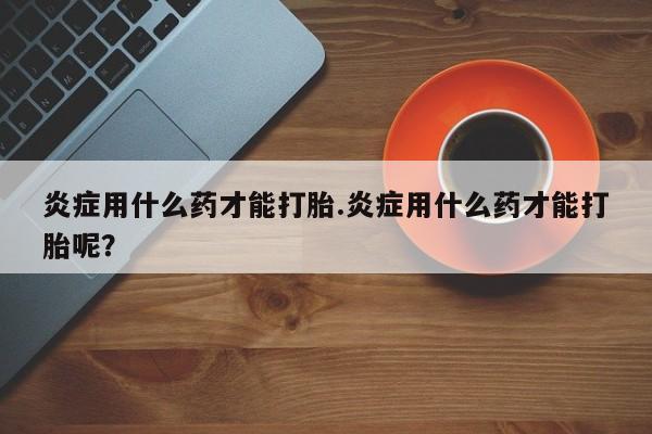 打胎药使用炎症用什么药才能打胎.炎症用什么药才能打胎呢？