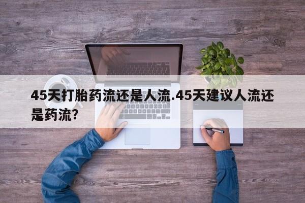 打胎药使用45天打胎药流还是人流.45天建议人流还是药流？