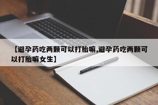 打胎药使用【避孕药吃两颗可以打胎嘛,避孕药吃两颗可以打胎嘛女生】