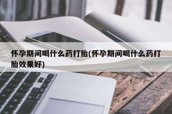 打胎药使用怀孕期间喝什么药打胎(怀孕期间喝什么药打胎效果好)