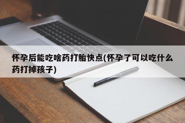 打胎药使用怀孕后能吃啥药打胎快点(怀孕了可以吃什么药打掉孩子)