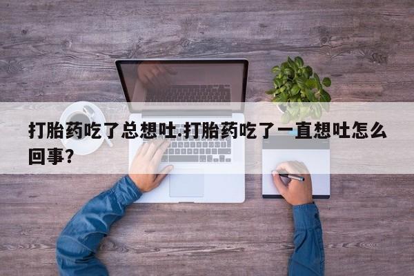 打胎药使用打胎药吃了总想吐.打胎药吃了一直想吐怎么回事？