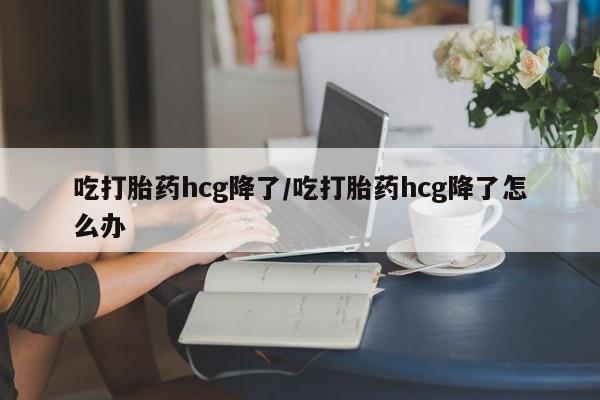 打胎药使用吃打胎药hcg降了/吃打胎药hcg降了怎么办