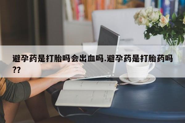 打胎药使用避孕药是打胎吗会出血吗.避孕药是打胎药吗?？