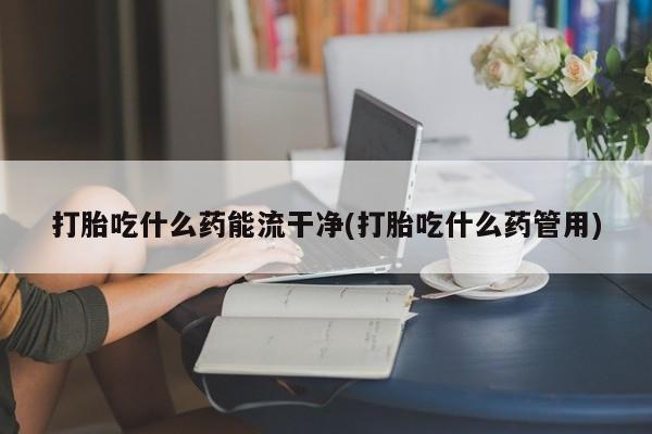 打胎药使用打胎吃什么药能流干净(打胎吃什么药管用)
