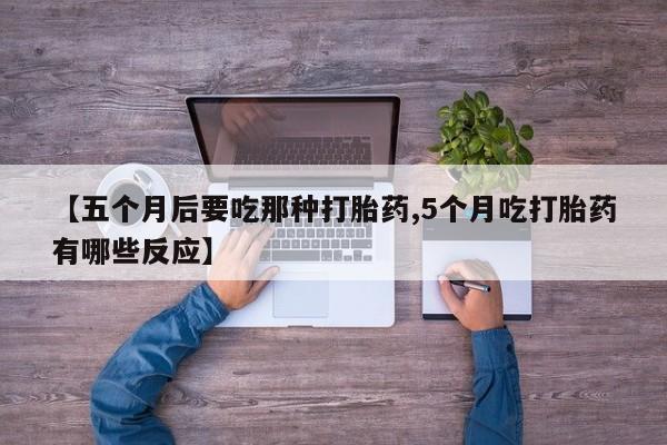 打胎药使用【五个月后要吃那种打胎药,5个月吃打胎药有哪些反应】