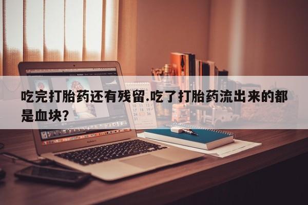 打胎药使用吃完打胎药还有残留.吃了打胎药流出来的都是血块？