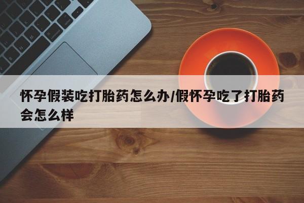 打胎药使用怀孕假装吃打胎药怎么办/假怀孕吃了打胎药会怎么样
