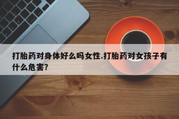 打胎药使用打胎药对身体好么吗女性.打胎药对女孩子有什么危害？