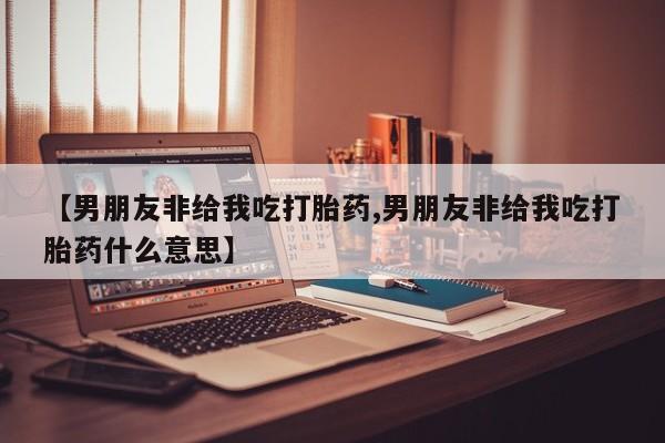 打胎药使用【男朋友非给我吃打胎药,男朋友非给我吃打胎药什么意思】