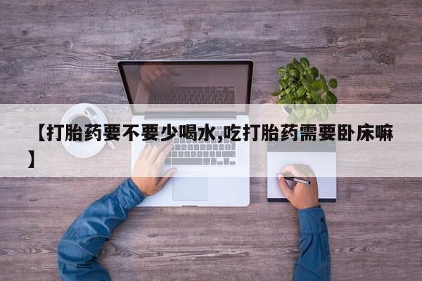 打胎药使用【打胎药要不要少喝水,吃打胎药需要卧床嘛】