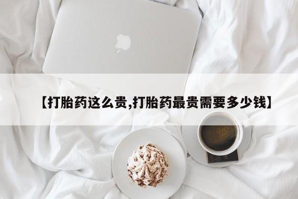 打胎药使用【打胎药这么贵,打胎药最贵需要多少钱】