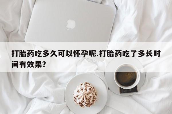 打胎药使用打胎药吃多久可以怀孕呢.打胎药吃了多长时间有效果？