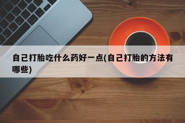 打胎药使用自己打胎吃什么药好一点(自己打胎的方法有哪些)