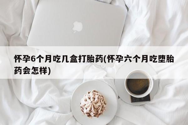 打胎药使用怀孕6个月吃几盒打胎药(怀孕六个月吃堕胎药会怎样)